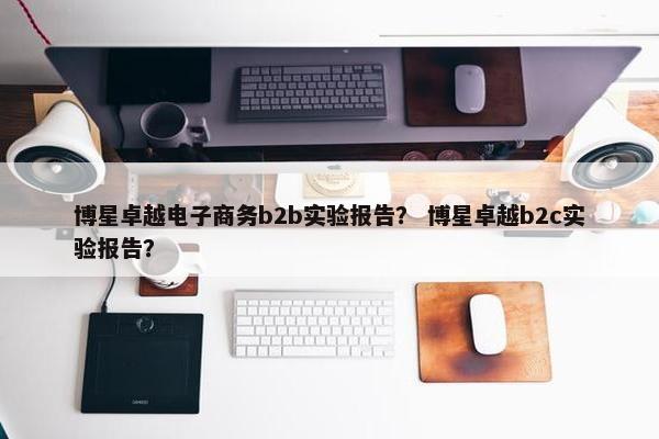 博星卓越电子商务b2b实验报告？ 博星卓越b2c实验报告？