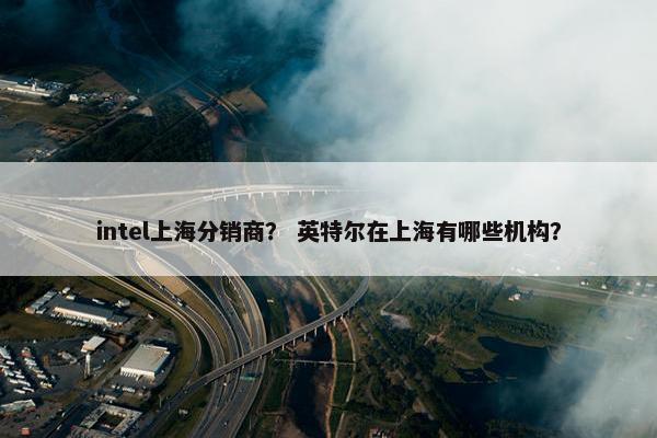 intel上海分销商？ 英特尔在上海有哪些机构？