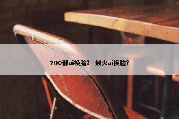700部ai换脸？ 最火ai换脸？