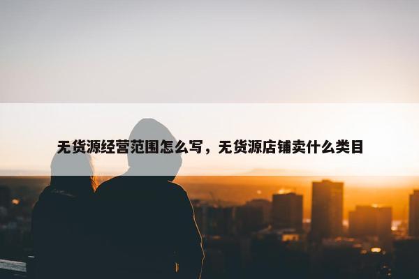 无货源经营范围怎么写，无货源店铺卖什么类目