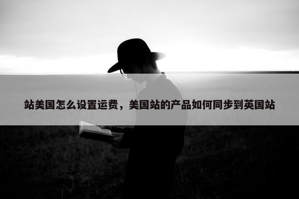 站美国怎么设置运费，美国站的产品如何同步到英国站