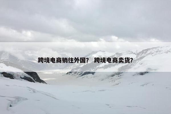 跨境电商销往外国？ 跨境电商卖货？