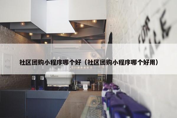 社区团购小程序哪个好（社区团购小程序哪个好用）