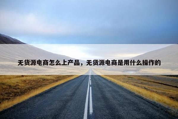 无货源电商怎么上产品，无货源电商是用什么操作的