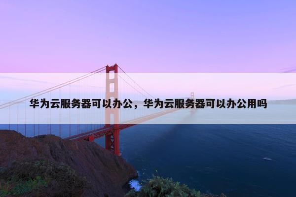 华为云服务器可以办公，华为云服务器可以办公用吗