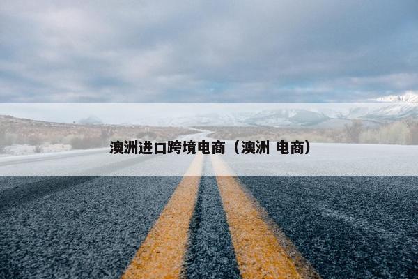 澳洲进口跨境电商（澳洲 电商）