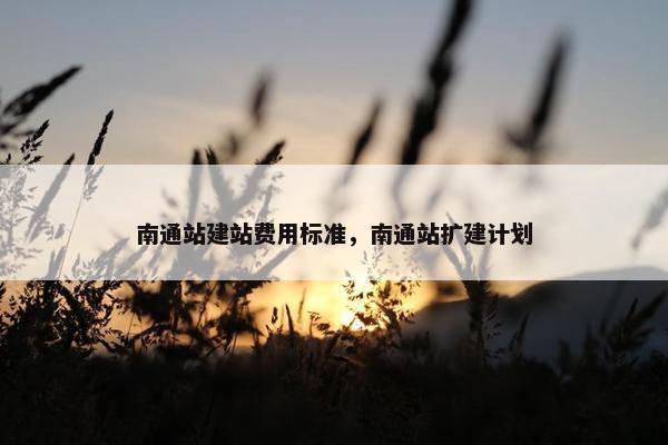 南通站建站费用标准，南通站扩建计划