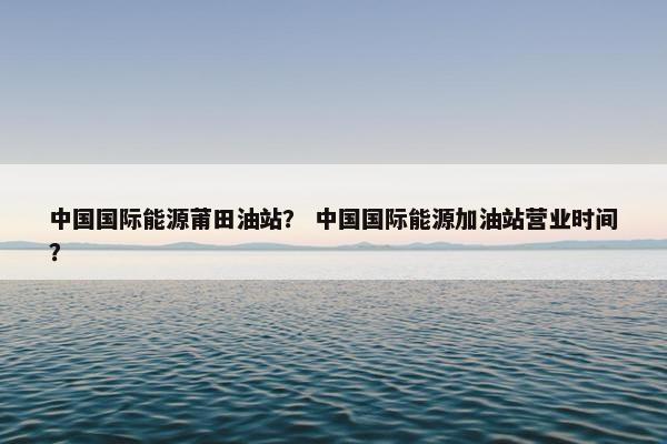 中国国际能源莆田油站？ 中国国际能源加油站营业时间？