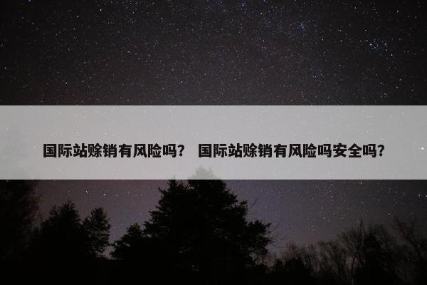 国际站赊销有风险吗？ 国际站赊销有风险吗安全吗？