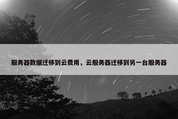 服务器数据迁移到云费用，云服务器迁移到另一台服务器