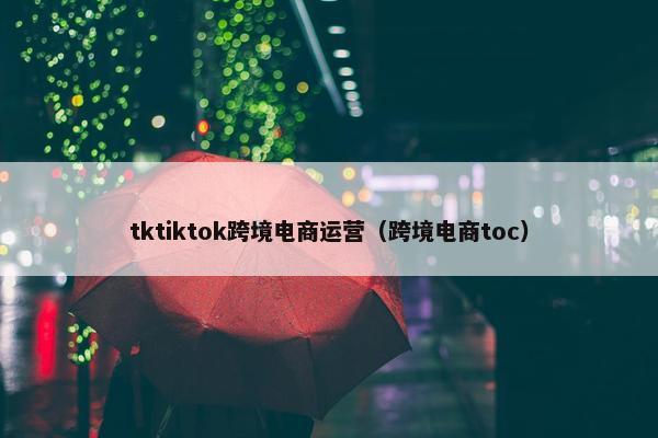 tktiktok跨境电商运营（跨境电商toc）