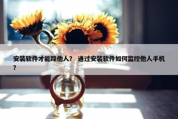 安装软件才能踪他人？ 通过安装软件如何监控他人手机？