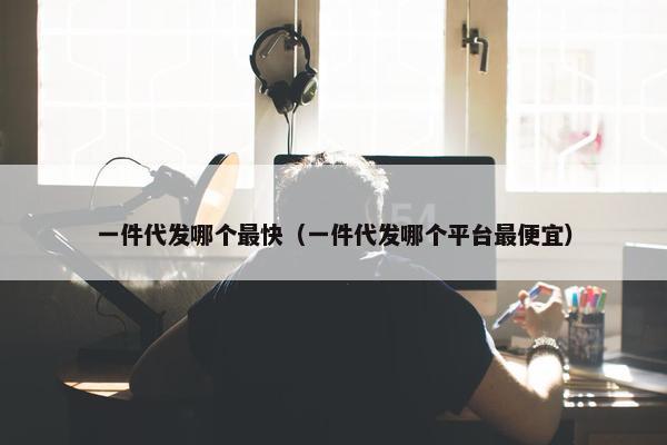 一件代发哪个最快（一件代发哪个平台最便宜）