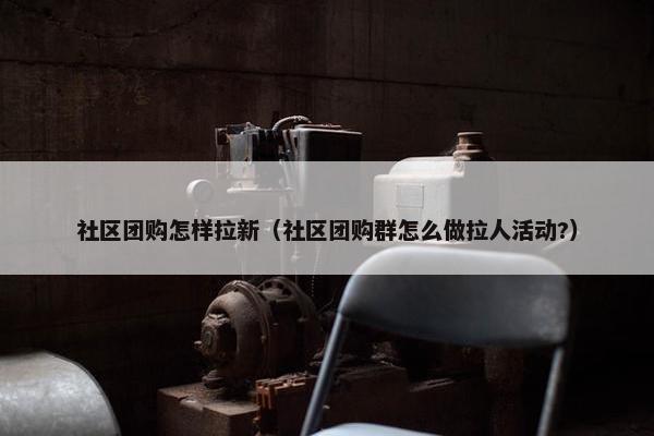 社区团购怎样拉新（社区团购群怎么做拉人活动?）