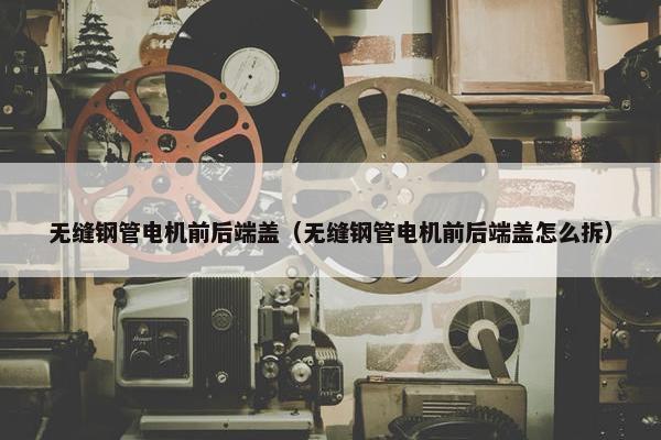 无缝钢管电机前后端盖（无缝钢管电机前后端盖怎么拆）