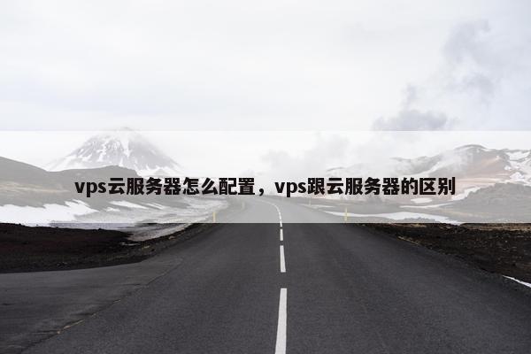 vps云服务器怎么配置，vps跟云服务器的区别