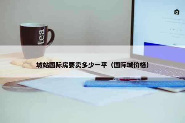 城站国际房要卖多少一平（国际城价格）