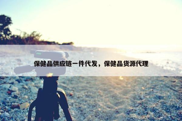 保健品供应链一件代发，保健品货源代理
