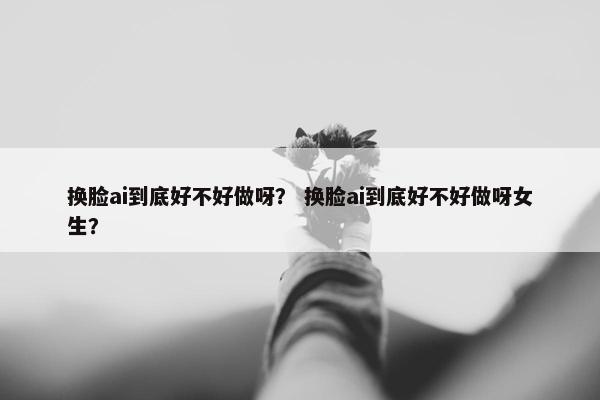 换脸ai到底好不好做呀？ 换脸ai到底好不好做呀女生？