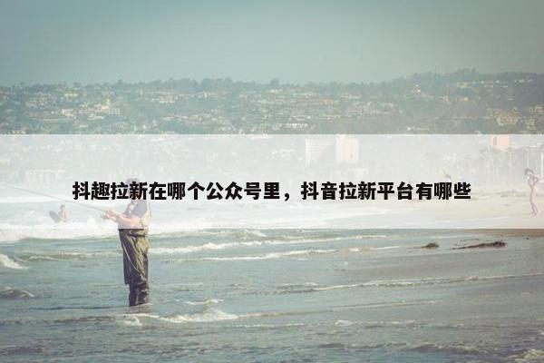 抖趣拉新在哪个公众号里，抖音拉新平台有哪些