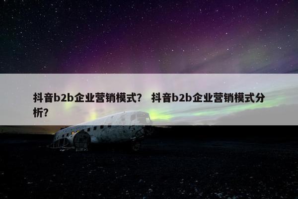 抖音b2b企业营销模式？ 抖音b2b企业营销模式分析？
