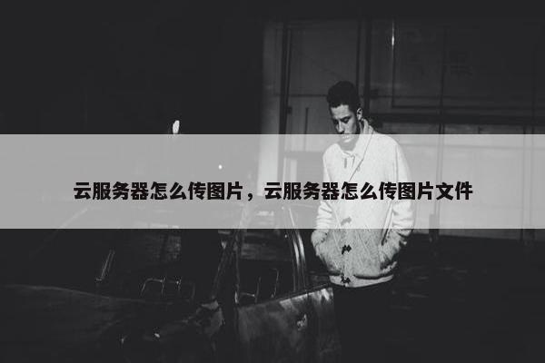 云服务器怎么传图片，云服务器怎么传图片文件