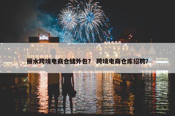 丽水跨境电商仓储外包？ 跨境电商仓库招聘？