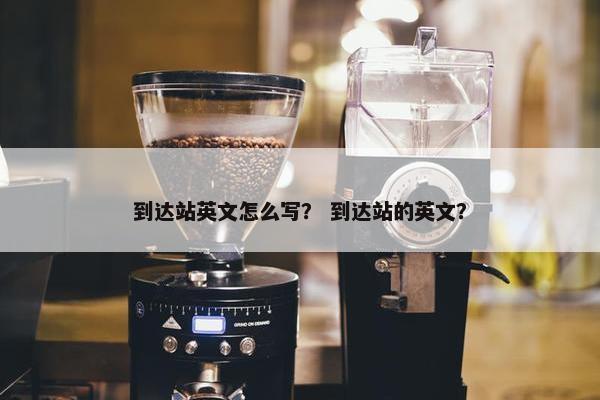 到达站英文怎么写？ 到达站的英文？