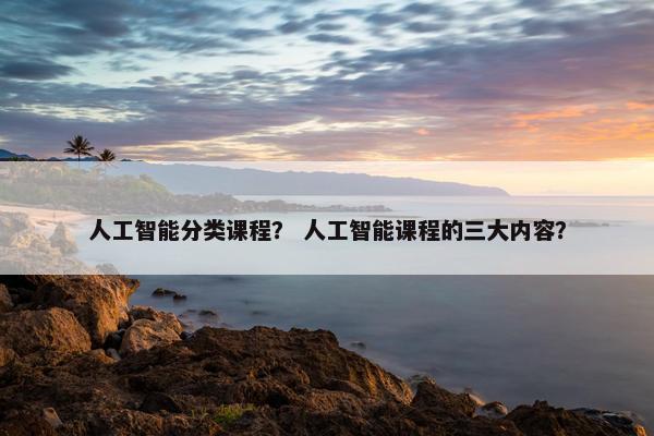 人工智能分类课程？ 人工智能课程的三大内容？