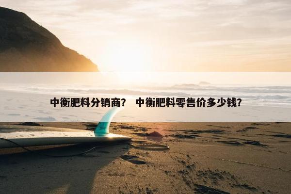 中衡肥料分销商？ 中衡肥料零售价多少钱？
