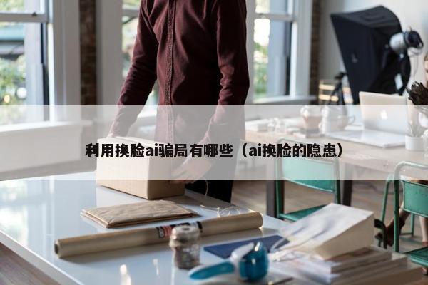 利用换脸ai骗局有哪些（ai换脸的隐患）