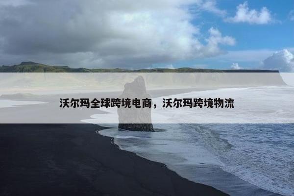 沃尔玛全球跨境电商，沃尔玛跨境物流