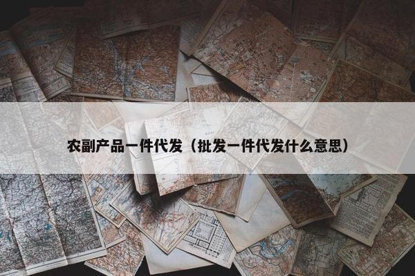 农副产品一件代发（批发一件代发什么意思）
