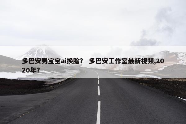 多巴安男宝宝ai换脸？ 多巴安工作室最新视频,2020年？