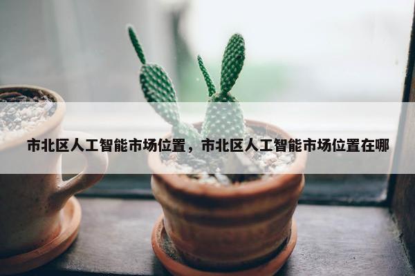 市北区人工智能市场位置，市北区人工智能市场位置在哪