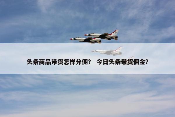 头条商品带货怎样分佣？ 今日头条带货佣金？