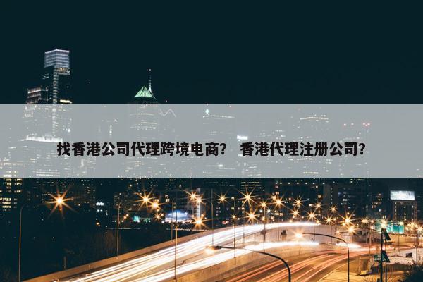 找香港公司代理跨境电商？ 香港代理注册公司？