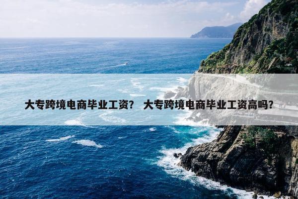 大专跨境电商毕业工资？ 大专跨境电商毕业工资高吗？