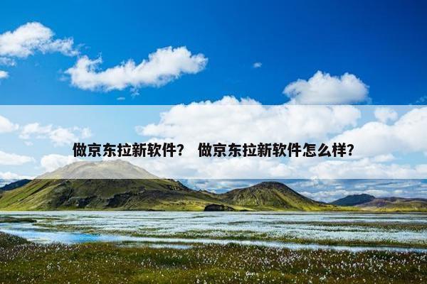 做京东拉新软件？ 做京东拉新软件怎么样？