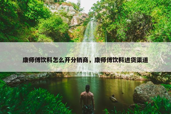 康师傅饮料怎么开分销商，康师傅饮料进货渠道
