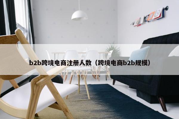 b2b跨境电商注册人数（跨境电商b2b规模）