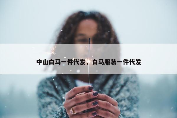 中山白马一件代发，白马服装一件代发
