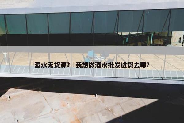 酒水无货源？ 我想做酒水批发进货去哪？