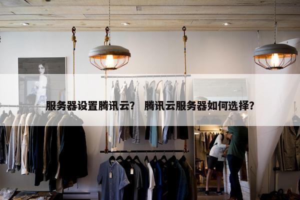 服务器设置腾讯云？ 腾讯云服务器如何选择？
