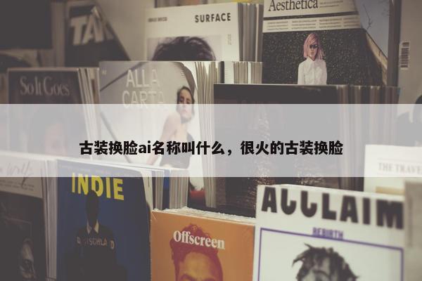 古装换脸ai名称叫什么，很火的古装换脸
