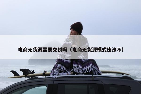 电商无货源需要交税吗（电商无货源模式违法不）