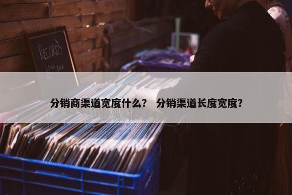 分销商渠道宽度什么？ 分销渠道长度宽度？
