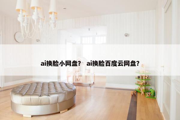 ai换脸小网盘？ ai换脸百度云网盘？