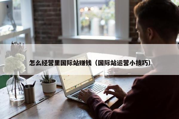怎么经营里国际站赚钱（国际站运营小技巧）