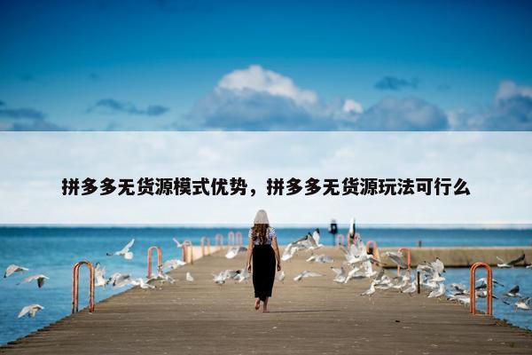 拼多多无货源模式优势，拼多多无货源玩法可行么